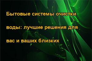 Бытовые системы очистки воды: лучшие решения для вас и ваших близких